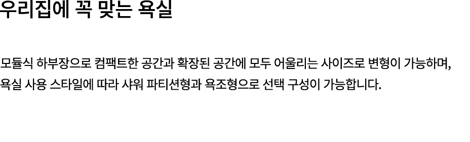 우리집에 꼭 맞는 욕실 모듈식 하부장으로 컴팩트한 공간과 확장된 공간에 모두 어울리는 사이즈로 변형이 가능하며, 욕실 사용 스타일에 따라 샤워 파티션형과 욕조형으로 선택 구성이 가능합니다. 