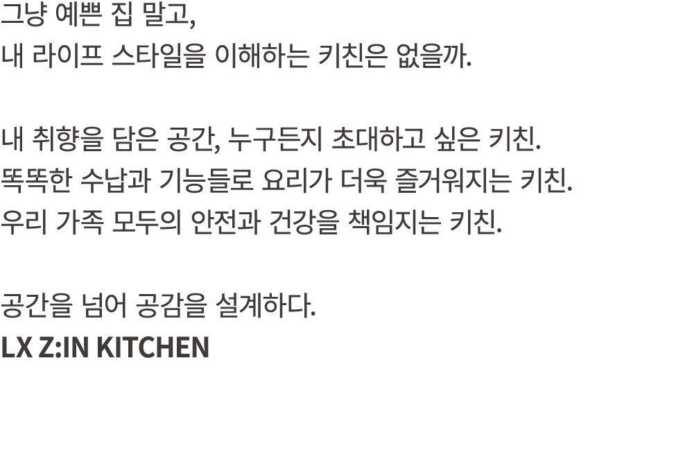 그냥 예쁜 집 말고, 내 라이프 스타일을 이해하는 키친은 없을까. 내 취향을 담은 공간, 누구든지 초대하고 싶은 키친. 똑똑한 수납과 기능들로 요리가 더욱 즐거워지는 키친. 우리 가족 모두의 안전과 건강을 책임...