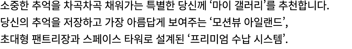 소중한 추억을 차곡차곡 채워가는 특별한 당신께 ‘마이 갤러리’를 추천합니다. 당신의 추억을 저장하고 가장 아름답게 보여주는 ‘모션뷰 아일랜드’, 초대형 팬트리장과 스페이스 타워로 설계된 ‘프리미엄 수납 시스템’.
