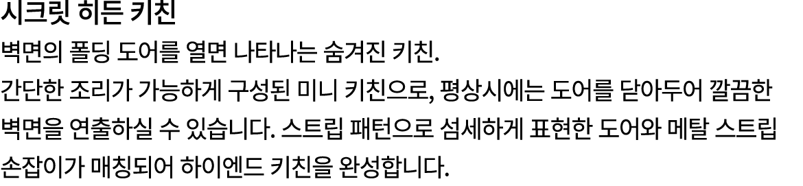 시크릿 히든 키친 벽면의 폴딩 도어를 열면 나타나는 숨겨진 키친. 간단한 조리가 가능하게 구성된 미니 키친으로, 평상시에는 도어를 닫아두어 깔끔한 벽면을 연출하실 수 있습니다. 스트립 패턴으로 섬세하게 표현한 ...