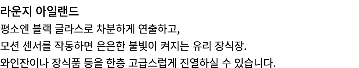 라운지 아일랜드 평소엔 블랙 글라스로 차분하게 연출하고, 모션 센서를 작동하면 은은한 불빛이 켜지는 유리 장식장. 와인잔이나 장식품 등을 한층 고급스럽게 진열하실 수 있습니다.