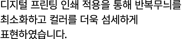 디지털 프린팅 인쇄 적용을 통해 반복무늬를 최소화하고 컬러를 더욱 섬세하게 표현하였습니다.