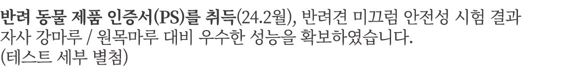 반려 동물 제품 인증서(PS)를 취득(24.2월), 반려견 미끄럼 안전성 시험 결과 자사 강마루 / 원목마루 대비 우수한 성능을 확보하였습니다. (테스트 세부 별첨)