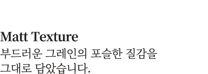 Matt Texture 부드러운 그레인의 포슬한 질감을 그대로 담았습니다.