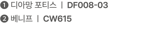 ❶ 디아망 포티스 | DF008 03 ❷ 베니프 | CW615