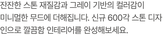 잔잔한 스톤 재질감과 그레이 기반의 컬러감이 미니멀한 무드에 더해집니다. 신규 600각 스톤 디자인으로 깔끔함 인테리어를 완성해보세요.