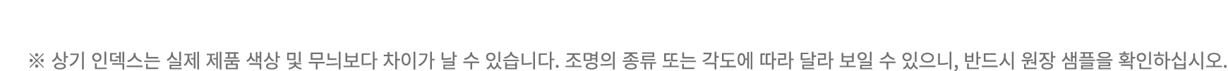 ※ 상기 인덱스는 실제 제품 색상 및 무늬보다 차이가 날 수 있습니다. 조명의 종류 또는 각도에 따라 달라 보일 수 있으니, 반드시 원장 샘플을 확인하십시오.