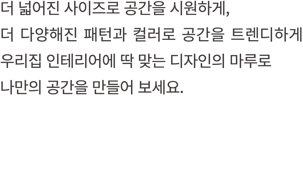 더 넓어진 사이즈로 공간을 시원하게, 더 다양해진 패턴과 컬러로 공간을 트렌디하게 우리집 인테리어에 딱 맞는 디자인의 마루로 나만의 공간을 만들어 보세요.
