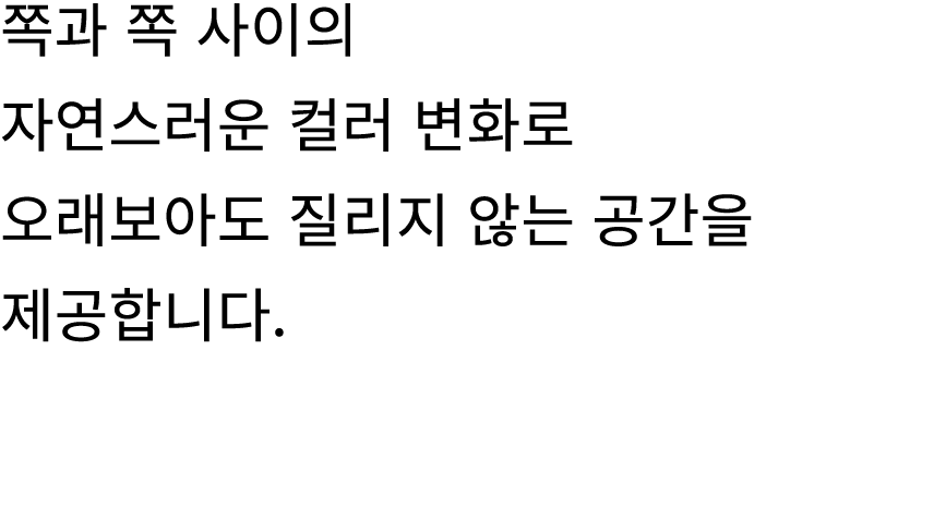 쪽과 쪽 사이의 자연스러운 컬러 변화로 오래보아도 질리지 않는 공간을 제공합니다.