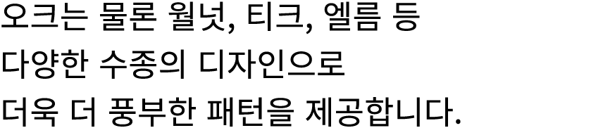 오크는 물론 월넛, 티크, 엘름 등 다양한 수종의 디자인으로 더욱 더 풍부한 패턴을 제공합니다.