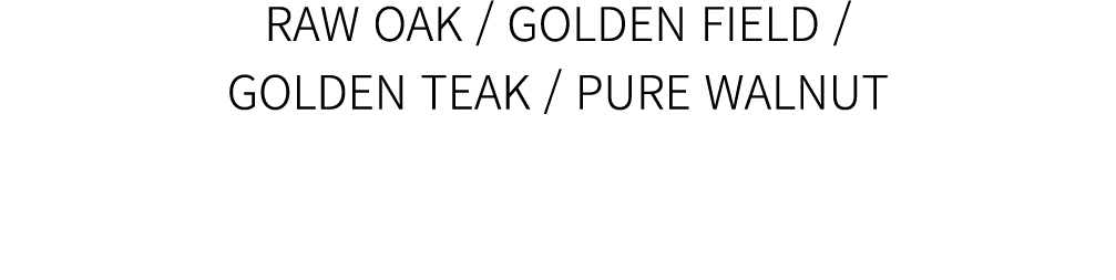 RAW OAK / GOLDEN FIELD / GOLDEN TEAK / PURE WALNUT