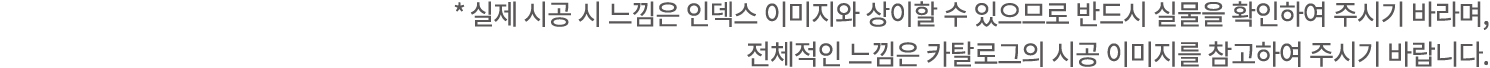 * 실제 시공 시 느낌은 인덱스 이미지와 상이할 수 있으므로 반드시 실물을 확인하여 주시기 바라며, 전체적인 느낌은 카탈로그의 시공 이미지를 참고하여 주시기 바랍니다.
