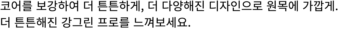 코어를 보강하여 더 튼튼하게, 더 다양해진 디자인으로 원목에 가깝게. 더 튼튼해진 강그린 프로를 느껴보세요.