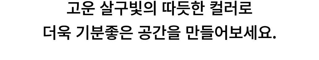 고운 살구빛의 따듯한 컬러로 더욱 기분좋은 공간을 만들어보세요. 