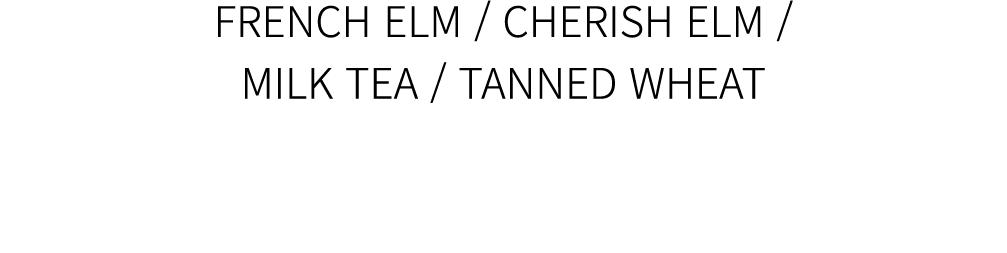 FRENCH ELM / CHERISH ELM / MILK TEA / TANNED WHEAT