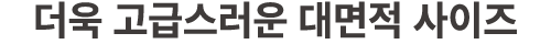 더욱 고급스러운 대면적 사이즈