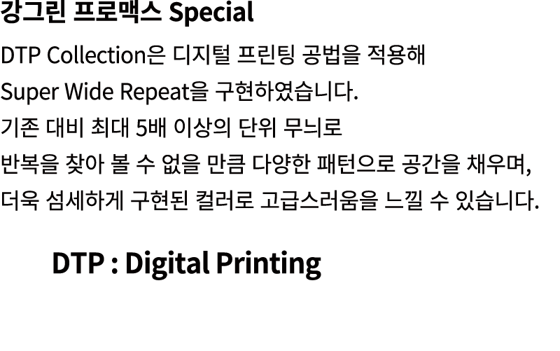 강그린 프로맥스 Special DTP Collection은 디지털 프린팅 공법을 적용해 Super Wide Repeat을 구현하였습니다. 기존 대비 최대 5배 이상의 단위 무늬로 반복을 찾아 볼 수 없을 만큼 ...