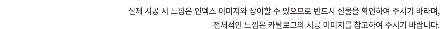 실제 시공 시 느낌은 인덱스 이미지와 상이할 수 있으므로 반드시 실물을 확인하여 주시기 바라며, 전체적인 느낌은 카탈로그의 시공 이미지를 참고하여 주시기 바랍니다.