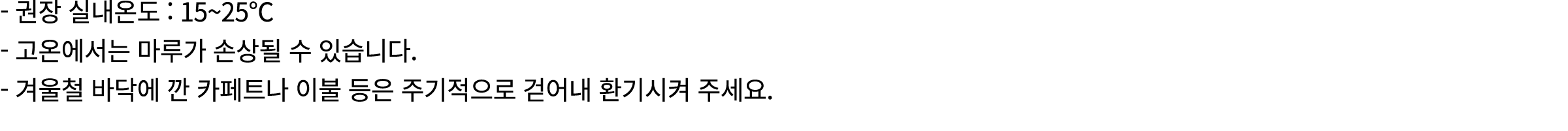  권장 실내온도 : 15~25℃ 고온에서는 마루가 손상될 수 있습니다. 겨울철 바닥에 깐 카페트나 이불 등은 주기적으로 걷어내 환기시켜 주세요.