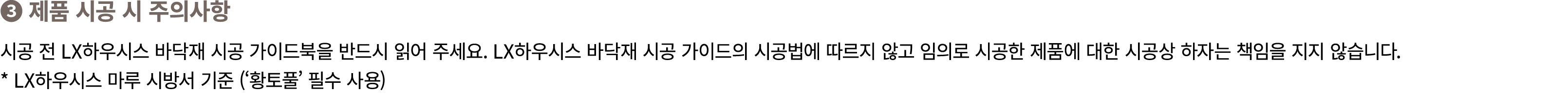 ❸ 제품 시공 시 주의사항 시공 전 LX하우시스 바닥재 시공 가이드북을 반드시 읽어 주세요. LX하우시스 바닥재 시공 가이드의 시공법에 따르지 않고 임의로 시공한 제품에 대한 시공상 하자는 책임을 지지 않습니다...