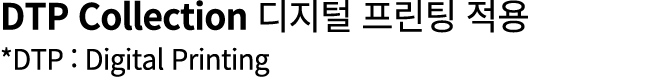 DTP Collection 디지털 프린팅 적용 *DTP : Digital Printing 