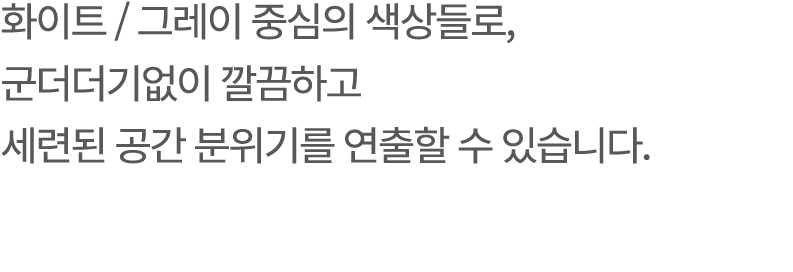 화이트 / 그레이 중심의 색상들로, 군더더기없이 깔끔하고 세련된 공간 분위기를 연출할 수 있습니다.