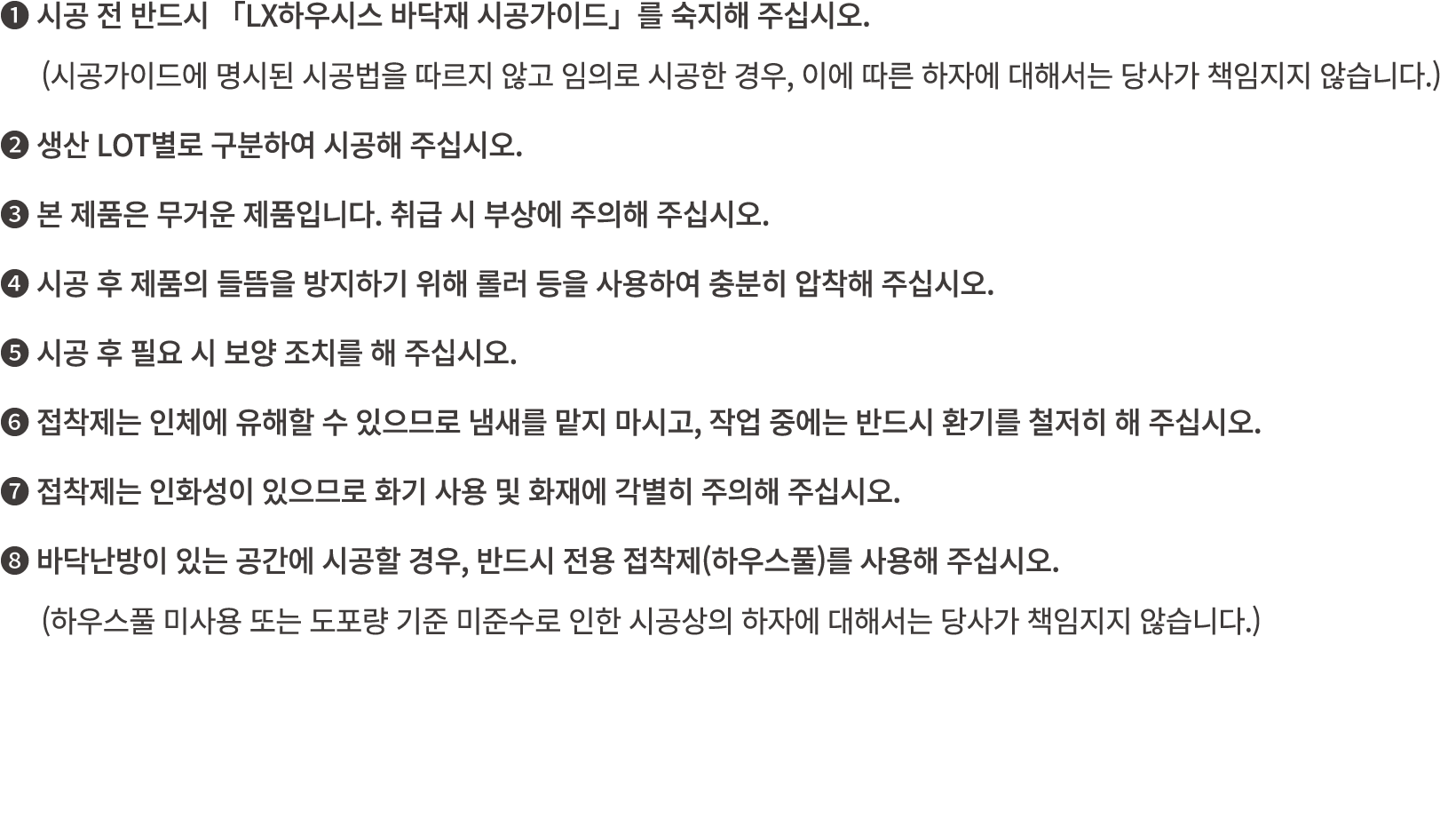 ❶ 시공 전 반드시 「LX하우시스 바닥재 시공가이드」를 숙지해 주십시오. (시공가이드에 명시된 시공법을 따르지 않고 임의로 시공한 경우, 이에 따른 하자에 대해서는 당사가 책임지지 않습니다.) ❷ 생산 LOT별...