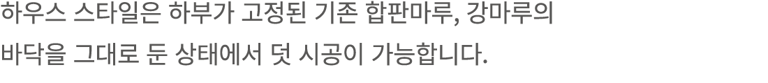 하우스 스타일은 하부가 고정된 기존 합판마루, 강마루의 바닥을 그대로 둔 상태에서 덧 시공이 가능합니다.