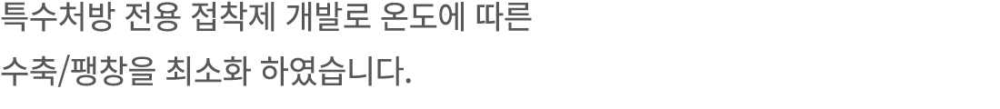 특수처방 전용 접착제 개발로 온도에 따른 수축/팽창을 최소화 하였습니다. 