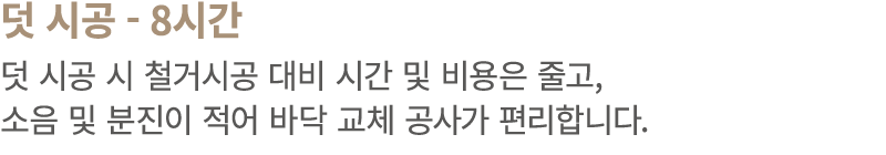 덧 시공 8시간 덧 시공 시 철거시공 대비 시간 및 비용은 줄고, 소음 및 분진이 적어 바닥 교체 공사가 편리합니다.
