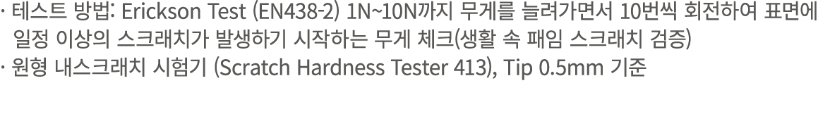 · 테스트 방법: Erickson Test (EN438 2) 1N~10N까지 무게를 늘려가면서 10번씩 회전하여 표면에 일정 이상의 스크래치가 발생하기 시작하는 무게 체크(생활 속 패임 스크래치 검증) · 원형...