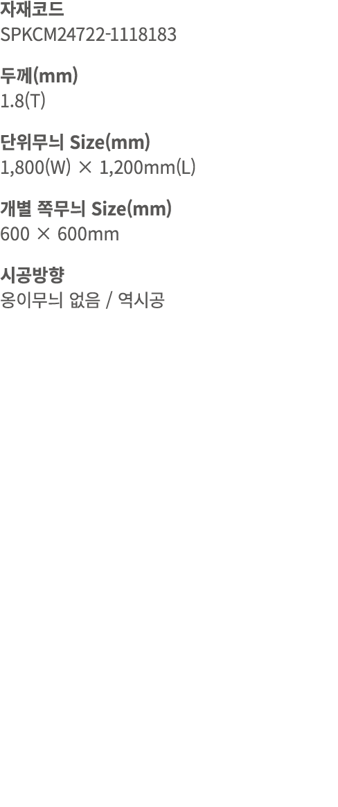 자재코드 SPKCM24722 1118183 두께(mm) 1.8(T) 단위무늬 Size(mm) 1,800(W) × 1,200mm(L) 개별 쪽무늬 Size(mm) 600 × 600mm 시공방향 옹이무늬 없음 / 역시공