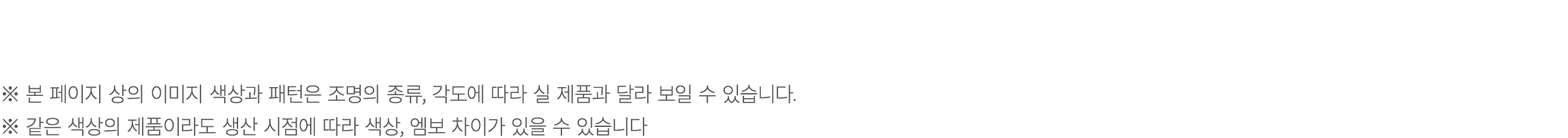 ※ 본 페이지 상의 이미지 색상과 패턴은 조명의 종류, 각도에 따라 실 제품과 달라 보일 수 있습니다. ※ 같은 색상의 제품이라도 생산 시점에 따라 색상, 엠보 차이가 있을 수 있습니다