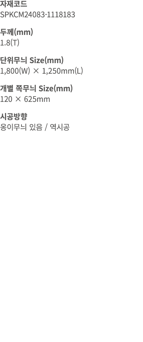 자재코드 SPKCM24083 1118183 두께(mm) 1.8(T) 단위무늬 Size(mm) 1,800(W) × 1,250mm(L) 개별 쪽무늬 Size(mm) 120 × 625mm 시공방향 옹이무늬 있음 / 역시공