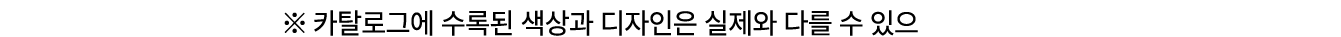 ※ 카탈로그에 수록된 색상과 디자인은 실제와 다를 수 있으므로 실제 제품을 확인하시기 바랍니다.