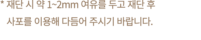 * 재단 시 약 1~2mm 여유를 두고 재단 후 사포를 이용해 다듬어 주시기 바랍니다.