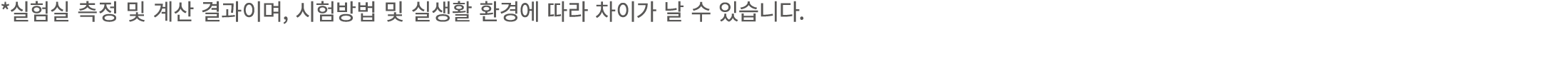 *실험실 측정 및 계산 결과이며, 시험방법 및 실생활 환경에 따라 차이가 날 수 있습니다.