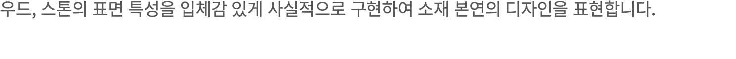 우드, 스톤의 표면 특성을 입체감 있게 사실적으로 구현하여 소재 본연의 디자인을 표현합니다.