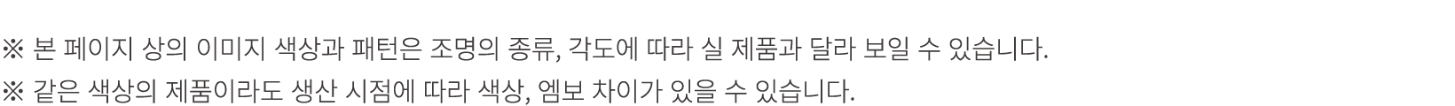 ※ 본 페이지 상의 이미지 색상과 패턴은 조명의 종류, 각도에 따라 실 제품과 달라 보일 수 있습니다. ※ 같은 색상의 제품이라도 생산 시점에 따라 색상, 엠보 차이가 있을 수 있습니다.