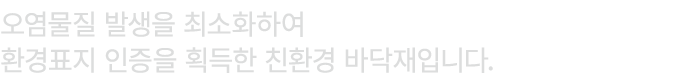 오염물질 발생을 최소화하여 환경표지 인증을 획득한 친환경 바닥재입니다.