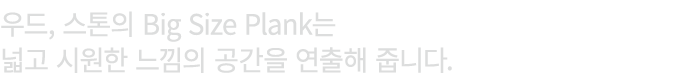 우드, 스톤의 Big Size Plank는 넓고 시원한 느낌의 공간을 연출해 줍니다.