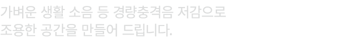 가벼운 생활 소음 등 경량충격음 저감으로 조용한 공간을 만들어 드립니다.