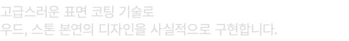 고급스러운 표면 코팅 기술로 우드, 스톤 본연의 디자인을 사실적으로 구현합니다.