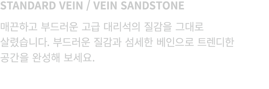 STANDARD VEIN / VEIN SANDSTONE 매끈하고 부드러운 고급 대리석의 질감을 그대로 살렸습니다. 부드러운 질감과 섬세한 베인으로 트렌디한 공간을 완성해 보세요.