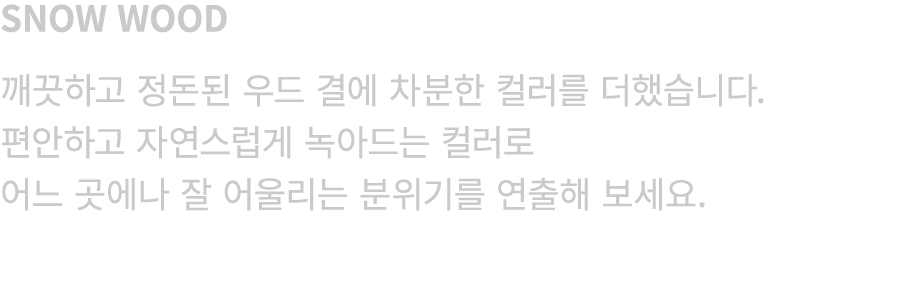 SNOW WOOD 깨끗하고 정돈된 우드 결에 차분한 컬러를 더했습니다. 편안하고 자연스럽게 녹아드는 컬러로 어느 곳에나 잘 어울리는 분위기를 연출해 보세요.