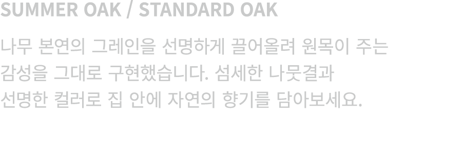 SUMMER OAK / STANDARD OAK 나무 본연의 그레인을 선명하게 끌어올려 원목이 주는 감성을 그대로 구현했습니다. 섬세한 나뭇결과 선명한 컬러로 집 안에 자연의 향기를 담아보세요.