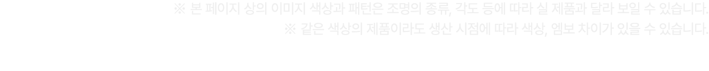 ※ 본 페이지 상의 이미지 색상과 패턴은 조명의 종류, 각도 등에 따라 실 제품과 달라 보일 수 있습니다. ※ 같은 색상의 제품이라도 생산 시점에 따라 색상, 엠보 차이가 있을 수 있습니다.