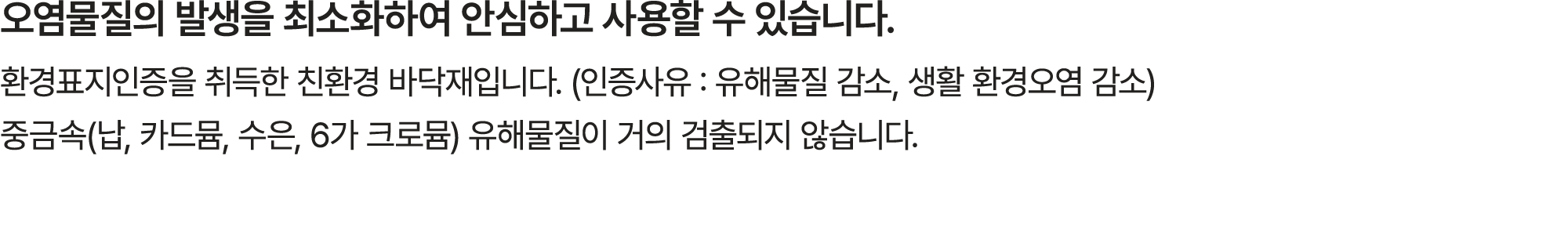 오염물질의 발생을 최소화하여 안심하고 사용할 수 있습니다. 환경표지인증을 취득한 친환경 바닥재입니다. (인증사유 : 유해물질 감소, 생활 환경오염 감소) 중금속(납, 카드뮴, 수은, 6가 크로뮴) 유해물질이 거...