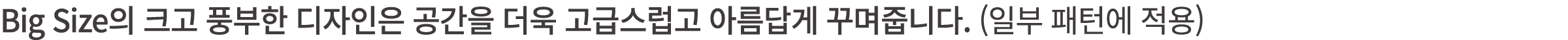 Big Size의 크고 풍부한 디자인은 공간을 더욱 고급스럽고 아름답게 꾸며줍니다. (일부 패턴에 적용)