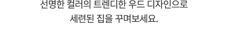선명한 컬러의 트렌디한 우드 디자인으로 세련된 집을 꾸며보세요.